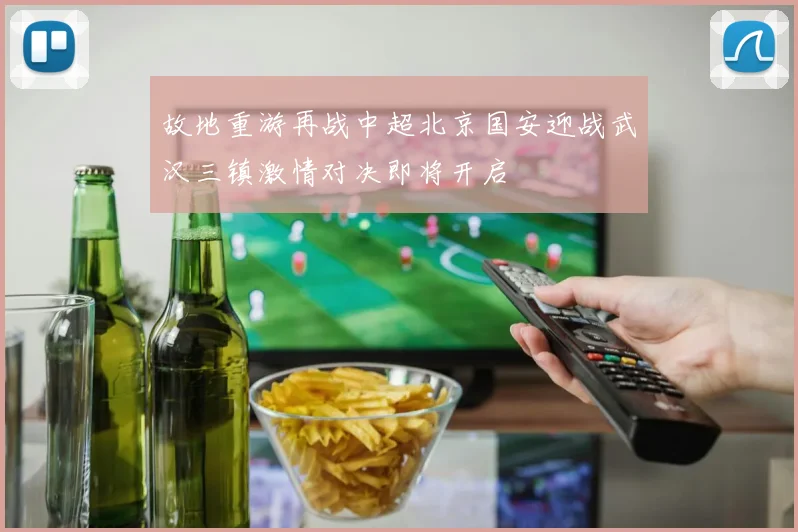 故地重游再战中超北京国安迎战武汉三镇激情对决即将开启