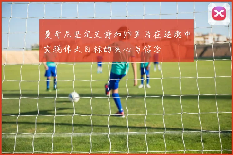 曼奇尼坚定支持加帅罗马在逆境中实现伟大目标的决心与信念