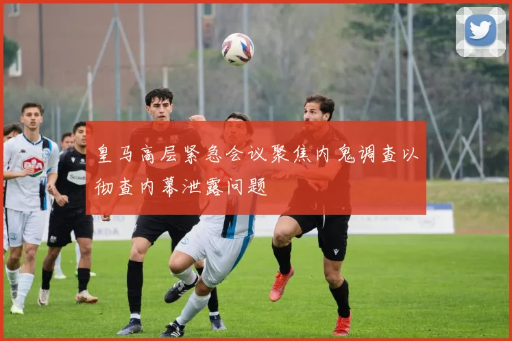 皇马高层紧急会议聚焦内鬼调查以彻查内幕泄露问题