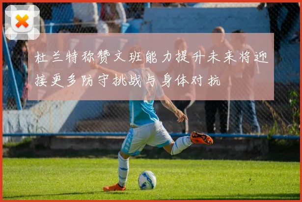 杜兰特称赞文班能力提升未来将迎接更多防守挑战与身体对抗