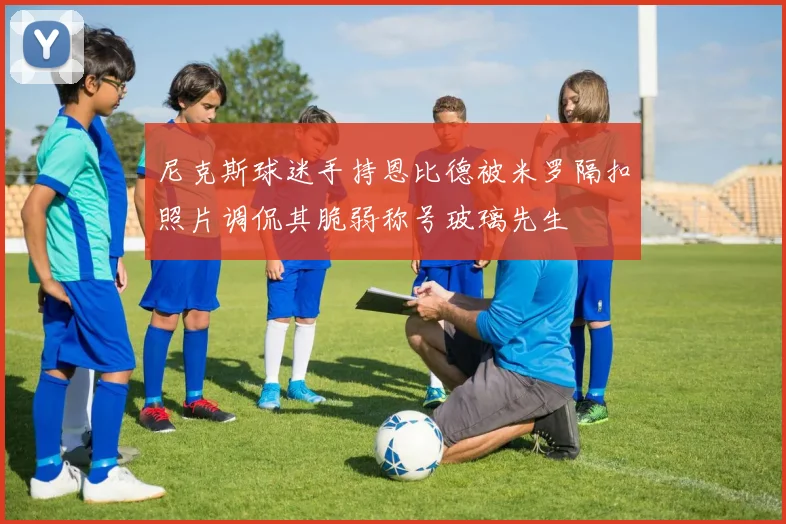 尼克斯球迷手持恩比德被米罗隔扣照片调侃其脆弱称号玻璃先生