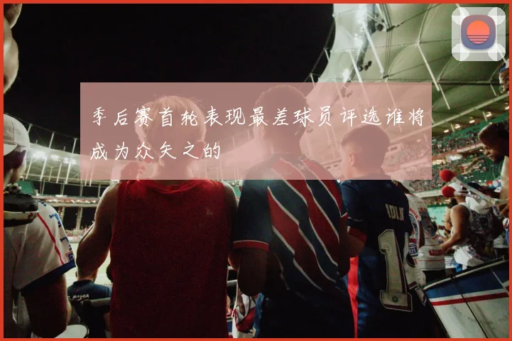 季后赛首轮表现最差球员评选谁将成为众矢之的