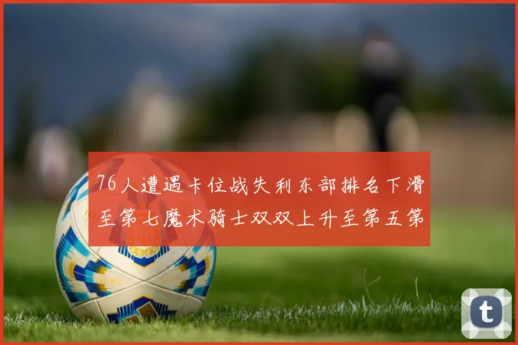 76人遭遇卡位战失利东部排名下滑至第七魔术骑士双双上升至第五第六位