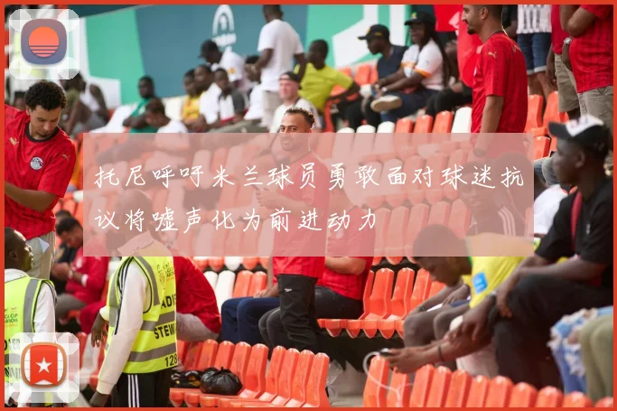 托尼呼吁米兰球员勇敢面对球迷抗议将嘘声化为前进动力