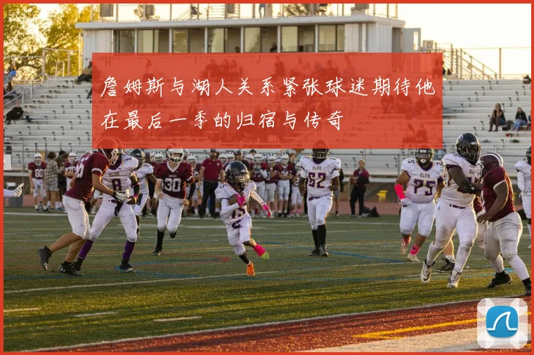 詹姆斯与湖人关系紧张球迷期待他在最后一季的归宿与传奇