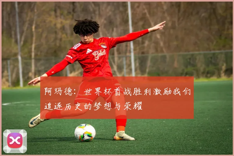 阿玛德：世界杯首战胜利激励我们追逐历史的梦想与荣耀