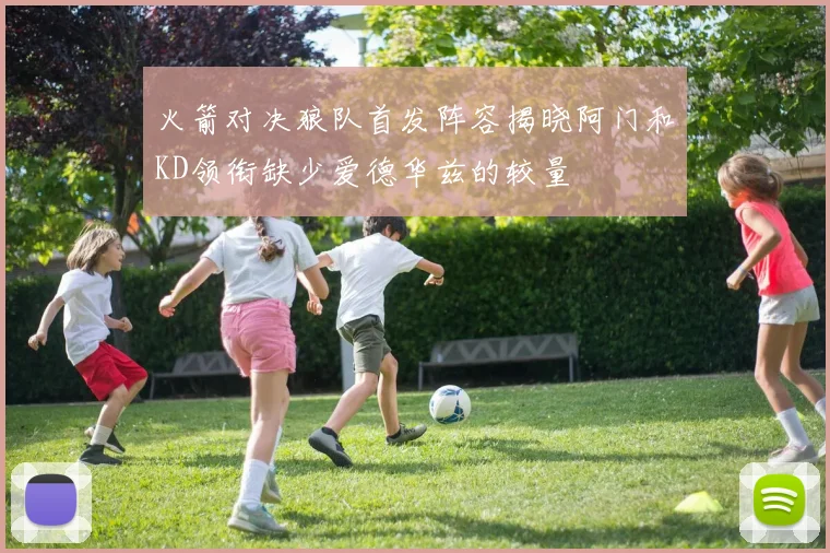 火箭对决狼队首发阵容揭晓阿门和KD领衔缺少爱德华兹的较量
