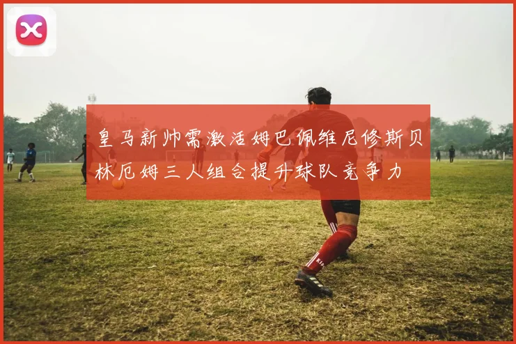 皇马新帅需激活姆巴佩维尼修斯贝林厄姆三人组合提升球队竞争力