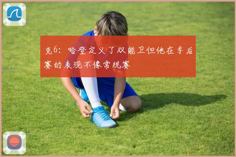 克6：哈登定义了双能卫但他在季后赛的表现不像常规赛