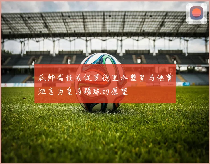 瓜帅离任或促罗德里加盟皇马他曾坦言为皇马踢球的愿望