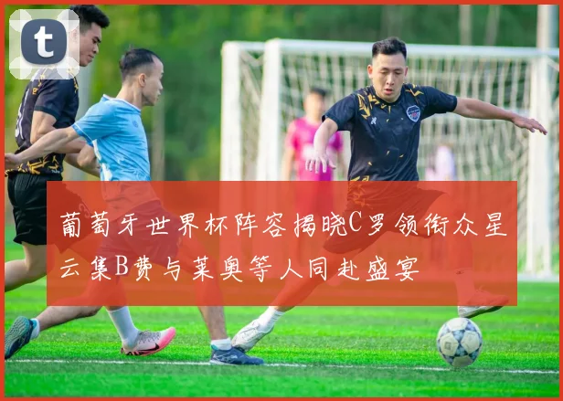 葡萄牙世界杯阵容揭晓C罗领衔众星云集B费与莱奥等人同赴盛宴