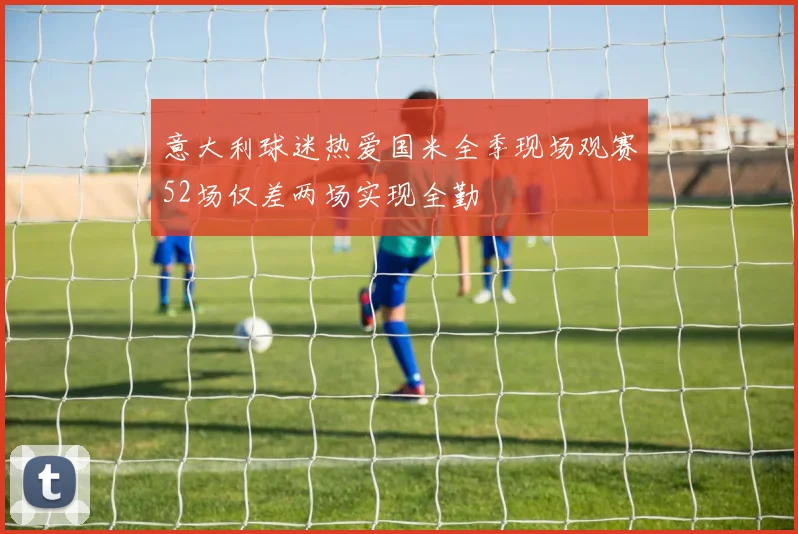意大利球迷热爱国米全季现场观赛52场仅差两场实现全勤