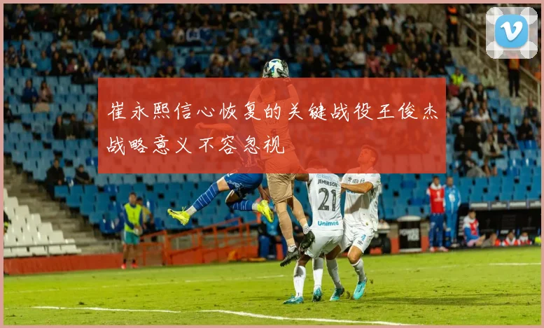 崔永熙信心恢复的关键战役王俊杰战略意义不容忽视