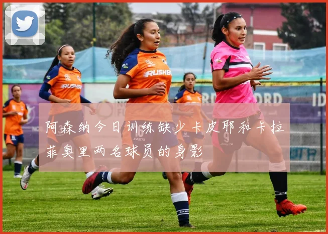 阿森纳今日训练缺少卡皮耶和卡拉菲奥里两名球员的身影