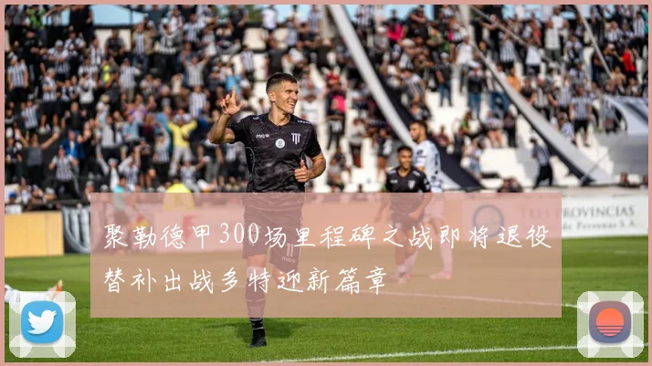 聚勒德甲300场里程碑之战即将退役替补出战多特迎新篇章