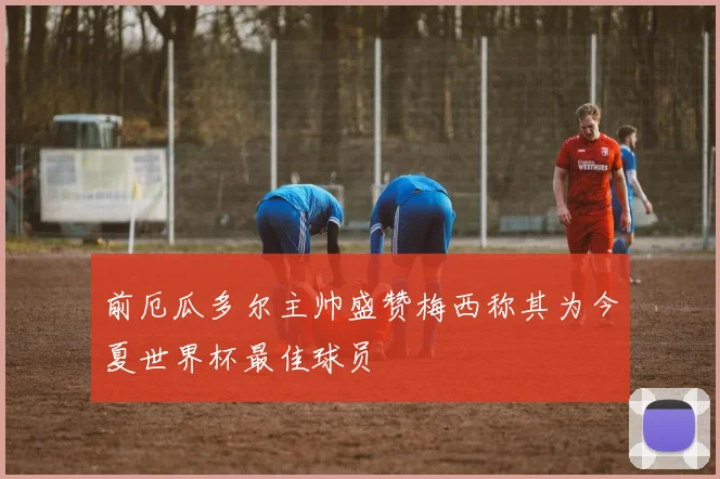 前厄瓜多尔主帅盛赞梅西称其为今夏世界杯最佳球员