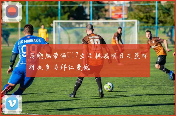 马晓旭带领U17女足挑战明日之星杯对决皇马拜仁曼城