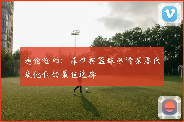 迪伦哈珀：菲律宾篮球热情深厚代表他们的最佳选择